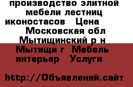 производство элитной мебели,лестниц,иконостасов › Цена ­ 1 000 - Московская обл., Мытищинский р-н, Мытищи г. Мебель, интерьер » Услуги   